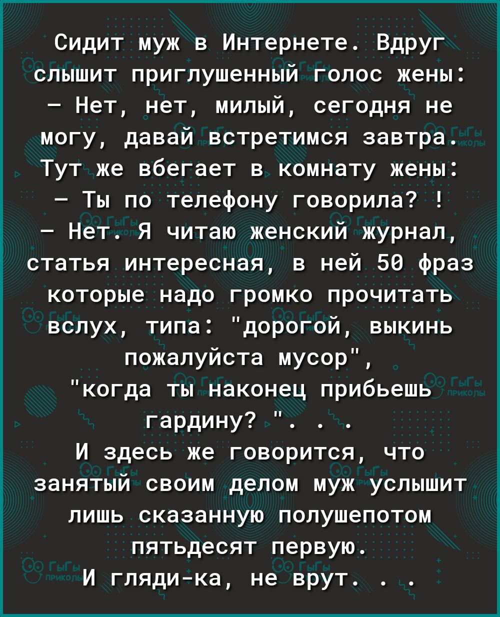 Сидит муж в Интернете Вдруг слышит приглушенный голос жены Нет нет милый сегодня не могу давай встретимся завтра Тут же вбегает в комнату жены Ты по телефону говорила7 Нет Я читаю женский журнал статья интересная в ней 56 Фраз которые надо громко прочитать вслух типа дорогой выкинь пожалуйста мусор когда ты наконец прибьешь гардину И здесь же говорится что занятый своим делом муж услышит лишь сказ