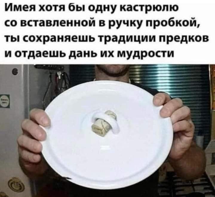 Имея хотя бы одну кастрюлю со вставленной в ручку пробкой ты сохраняешь традиции предков и отдаешь дань их мудрости