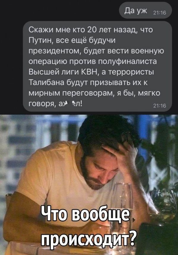 да УЖ 2146 Скажи мне кто 20 лет назад что Путин все ещё будучи президентом будет вести военную операцию против полуфиналиста Высшей лиги КВН а террористы Талибана будут призывать их к мирным переговорам я бы мягко говоря в п в