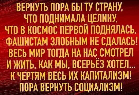 ВЕРНУТЬ ППРА БЫ ТУ СТРАНУ ЧТО ПВДНИМАЛА_ЦЕЛИНУ ЧТО В КОСМОС ПЕРВПИ ПОДНЯЛАСЬ ФАШИСТАМ ЗЛОБНЫМ НЕ СДАЛАСЬ ВЕСЬ МИР ТОГДА НА НАС_СМ0ТРЕЛ И ЖИТЬ КАК МЫ ВСЕРЬЕЗ ХОТЕЛ К ЧЕРТЯМ ВЕСЬ ИХ КАПИТАЛИЗМ ПОРА ВЕРНУТЬ СОЦИАЛИЗМ