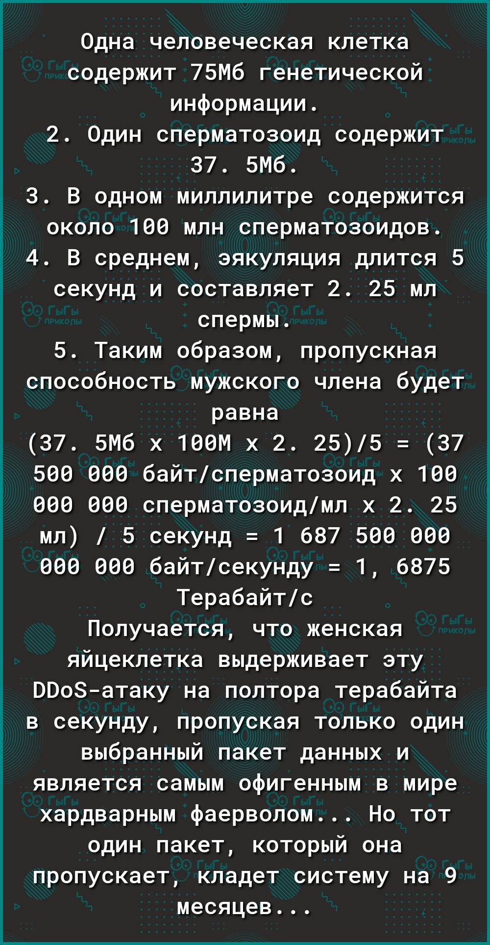 Г Одна человеческая клетка содержит 75Мб генетической информации 2 Один сперматозоид содержит 37 5М6 3 В одном миллилитре содержится около 186 млн сперматозоидов 4 В среднем эякуляция длится 5 секунд и составляет 2 25 мл спермы 5 Таким образом пропускная способность мужского члена будет равна 37 биб х 1ввм х 2 255 37 599 689 байтсперматозоид х 160 886 608 сперматозоидмп х 2 25 мл 5 секунд 1 687 58