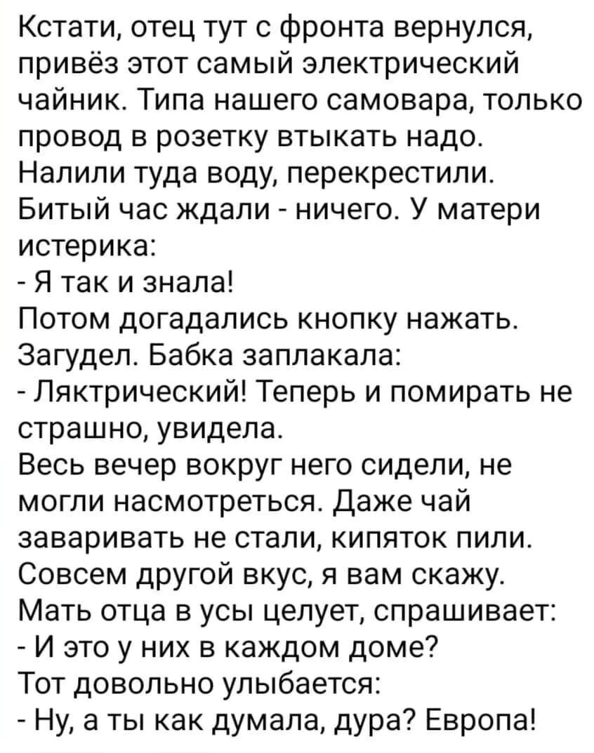 Кстати отец тут с фронта вернулся привёз этот самый электрический чайник Типа нашего самовара только провод в розетку втыкать надо Налили туда воду перекрестипи Битый час кдапи ничего У матери истерика Я так и знала Потом догадались кнопку нажать Загудеп Бабка заплакала Пяктрический Теперь и помирать не страшно увидела Весь вечер ВОКРУГ него СИДЕПИ не могли насмотреться Даже чай заваривать не стал