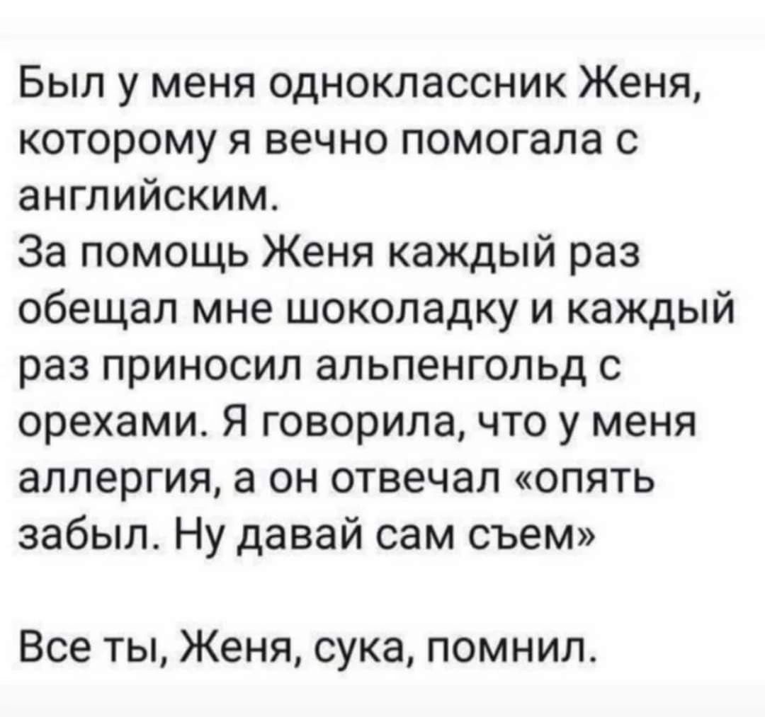 Был у меня одноклассник Женя которому я вечно помогала с английским За помощь Женя каждый раз обещал мне шоколадку и каждый раз приносил альпенгопьд с орехами Я говорила что у меня аллергия а он отвечал опять забыл Ну давай сам съем Все ты Женя сука помнил