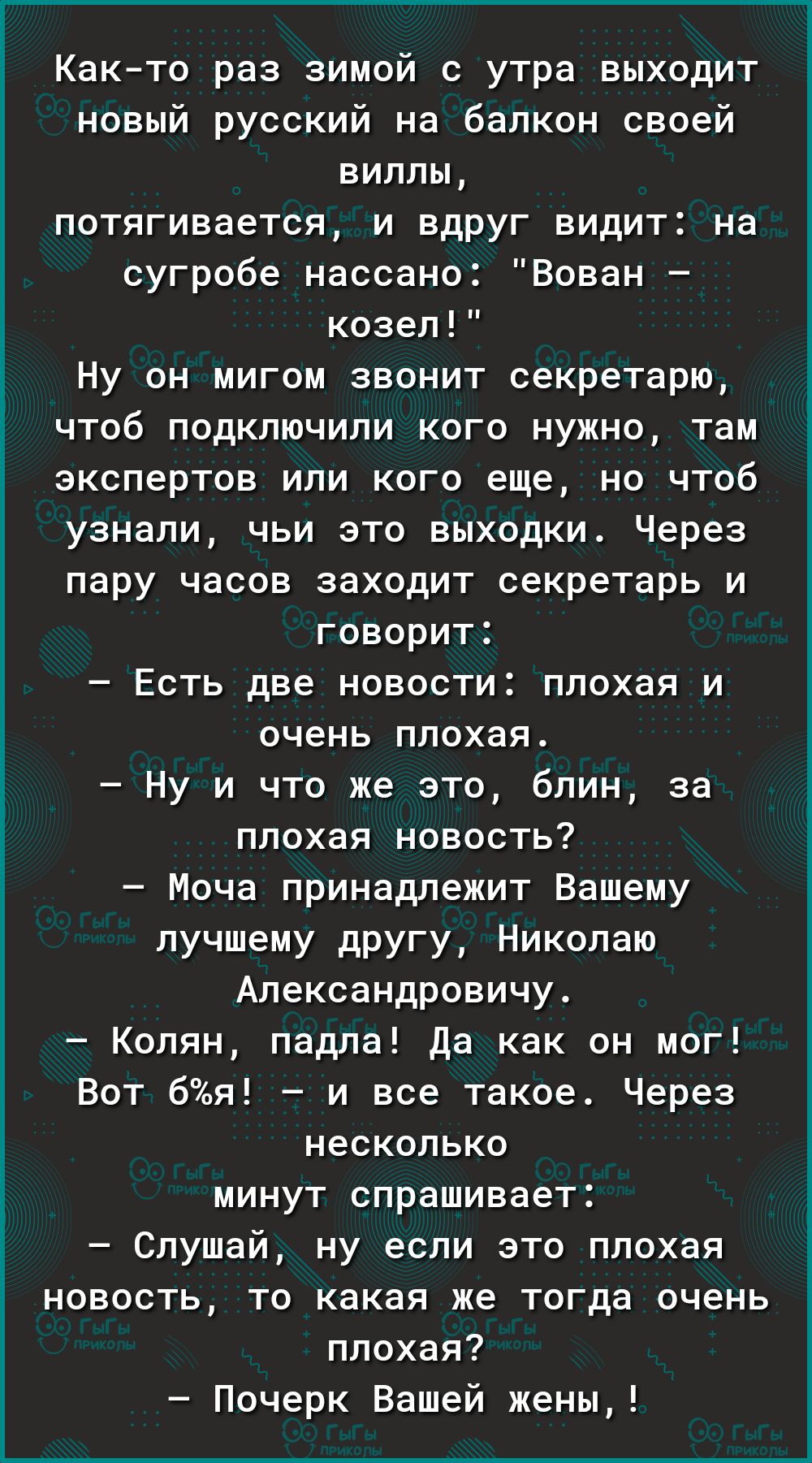 Както раз зимой с утра выходит новый русский на балкон своей вилльь потягивается и вдруг видит на сугробе нассано Вован козел Ну он мигом звонит секретарю чтоб подключили кого нужно там экспертов или кого еще но чтоб узнали чьи это выходки Через пару часов заходит секретарь и говорит Есть две новости плохая и очень плохая Ну и что же это блин за плохая новость Моча принадлежит Вашему лучшему другу