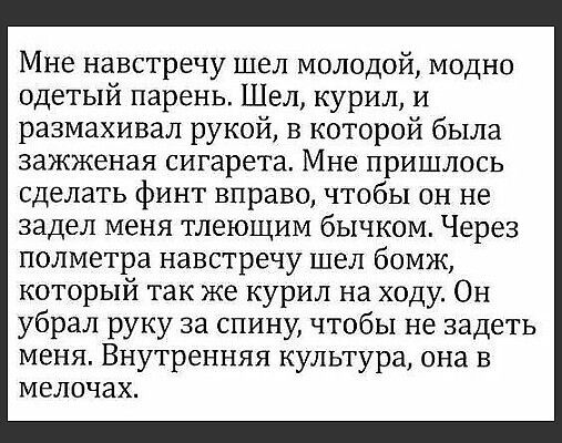 Мне навстречу шел молодой модно одетый парень Шел курил и размахивал рукой в которой была зажженая сигарета Мне пришлось сделать финт вправо чтобы он не задел меня тлеющим бычком Через полметра навстречу шел бомж который так же курил на ходу Он убрал руку за спину чтобы не задеть меня Внутренняя культура она в мелочах