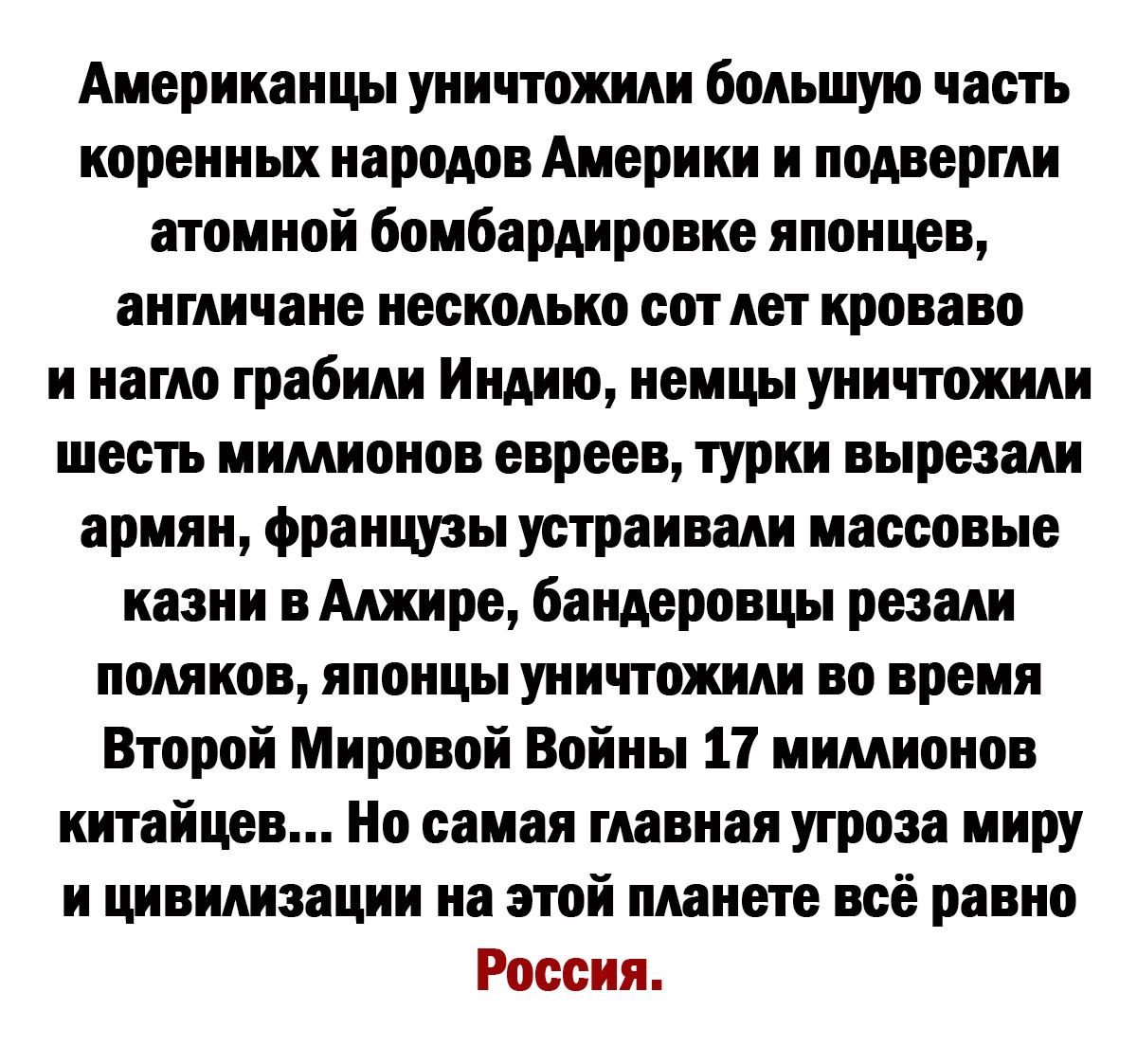 Американцы уничтожили большую часть коренных народов Америки и подвергли атомной бомбардировке японцев англичане несколько сот лет кроваво и нагло грабили Индию немцы уничтожили шесть мимионов евреев турки вырезали армян французы устраивали массовые казни в Алжире бандеровцы резали поляков японцы уничтожили во время Второй Мировой Войны 17 мимионов китайцев Но самая главная угроза миру и цивилизац