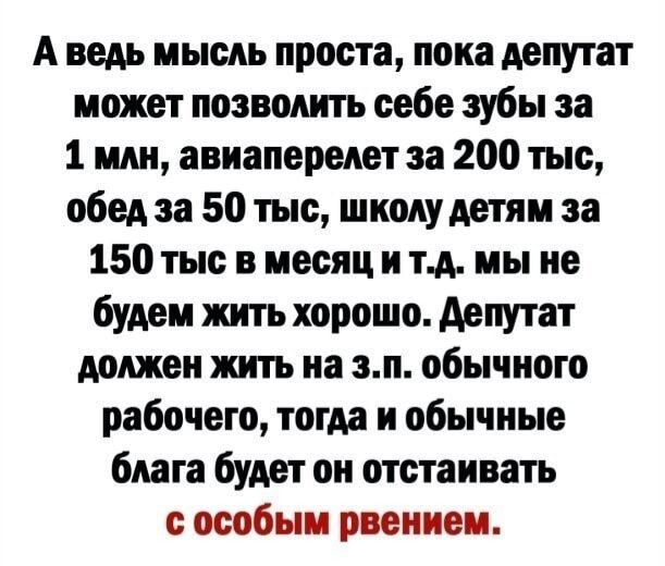 А ведь мысль проста пока депутат может позволить себе зубы за 1 млн авиаперелет за 200 тыс обед за 50 тыс школу детям за 150 тыс в месяци тд мы не будем жить хорошо депутат должен жить на зп обычного рабочего тогда и обычные блага будет он отстаивать особым рвением