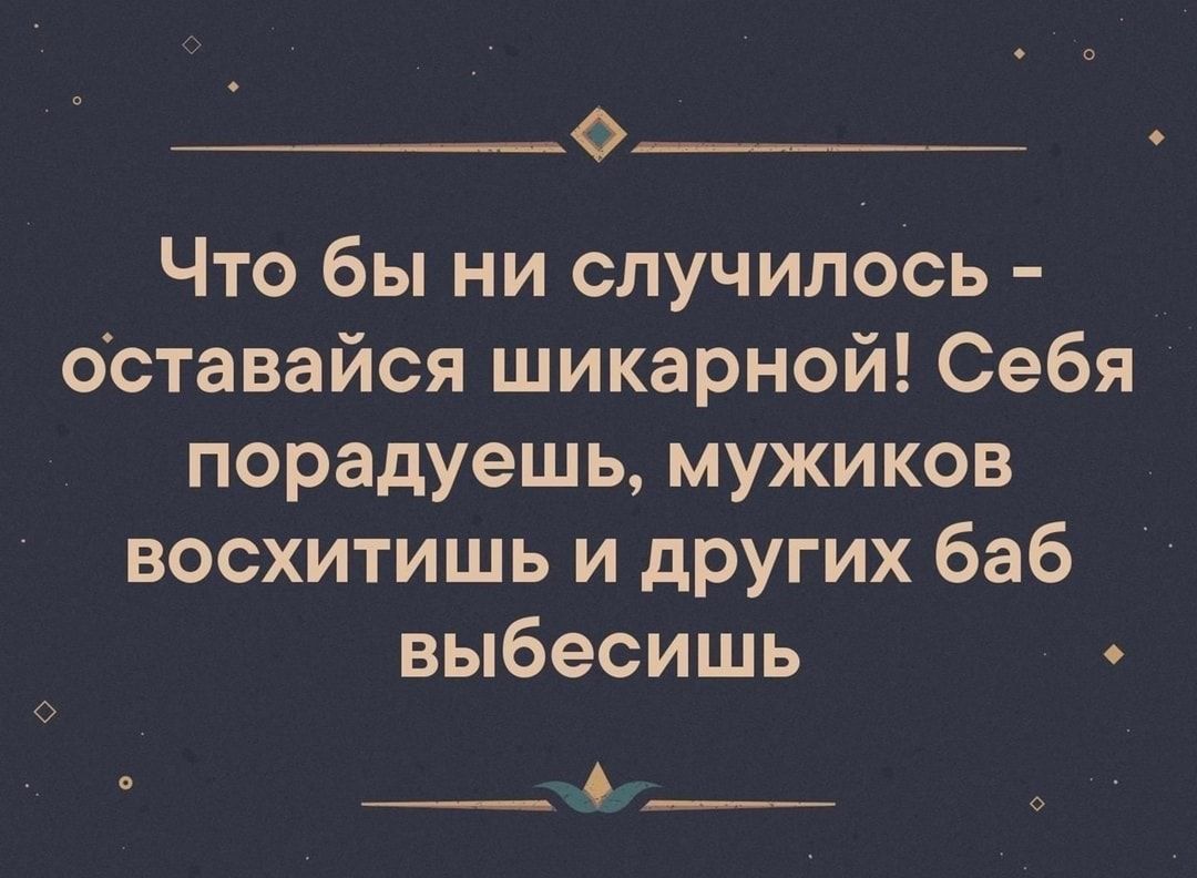 0 Что бы ни случилось оставайся шикарной Себя порадуешь мужиков восхитишь и других баб выбесишь О