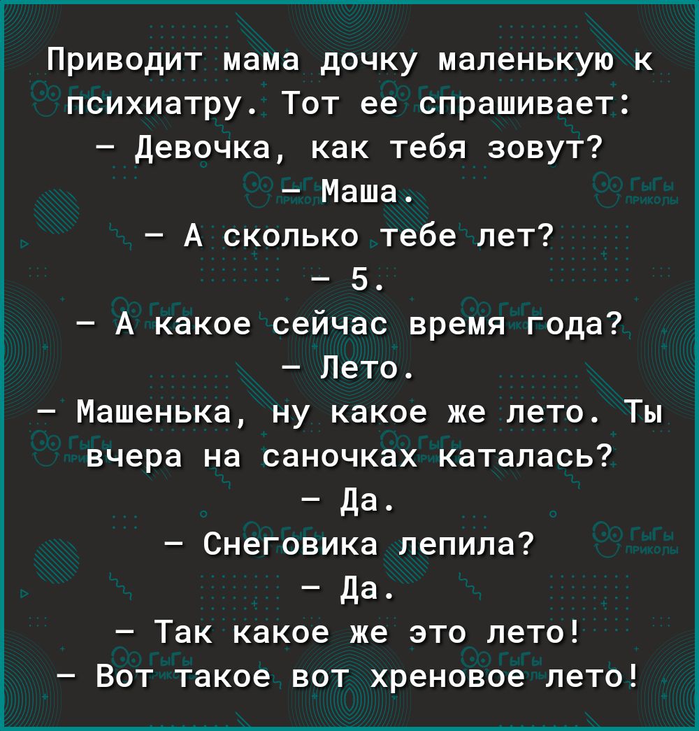 Приводит мама дочку маленькую к психиатру Тот ее спрашивает девочка как тебя зовут Маша А сколько тебе лет 5 А какое сейчас время года Лето Машенька ну какое же лето Ты вчера на саночках каталась да Снеговика лепила Да Так какое же это лето Вот такое вот хреновое лето