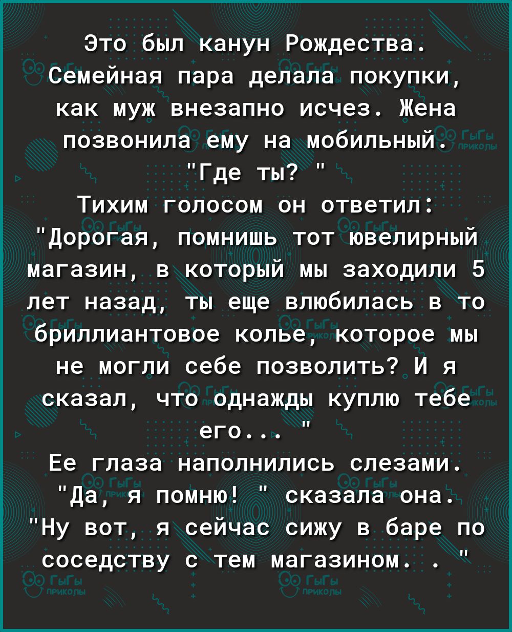 Это был канун Рождества Семейная пара делала покупки как муж внезапно исчез Жена позвонила ему на мобильный Где ты Тихим голосом он ответил Дорогая помнишь тот ювелирный магазин в который мы заходили 5 лет назад ты еще влюбилась в то бриллиантовое колье которое мы не могли себе позволить И я сказал что однажды куплю тебе его Ее глаза наполнились слезами да я помню сказала она Ну вот я сейчас сижу 
