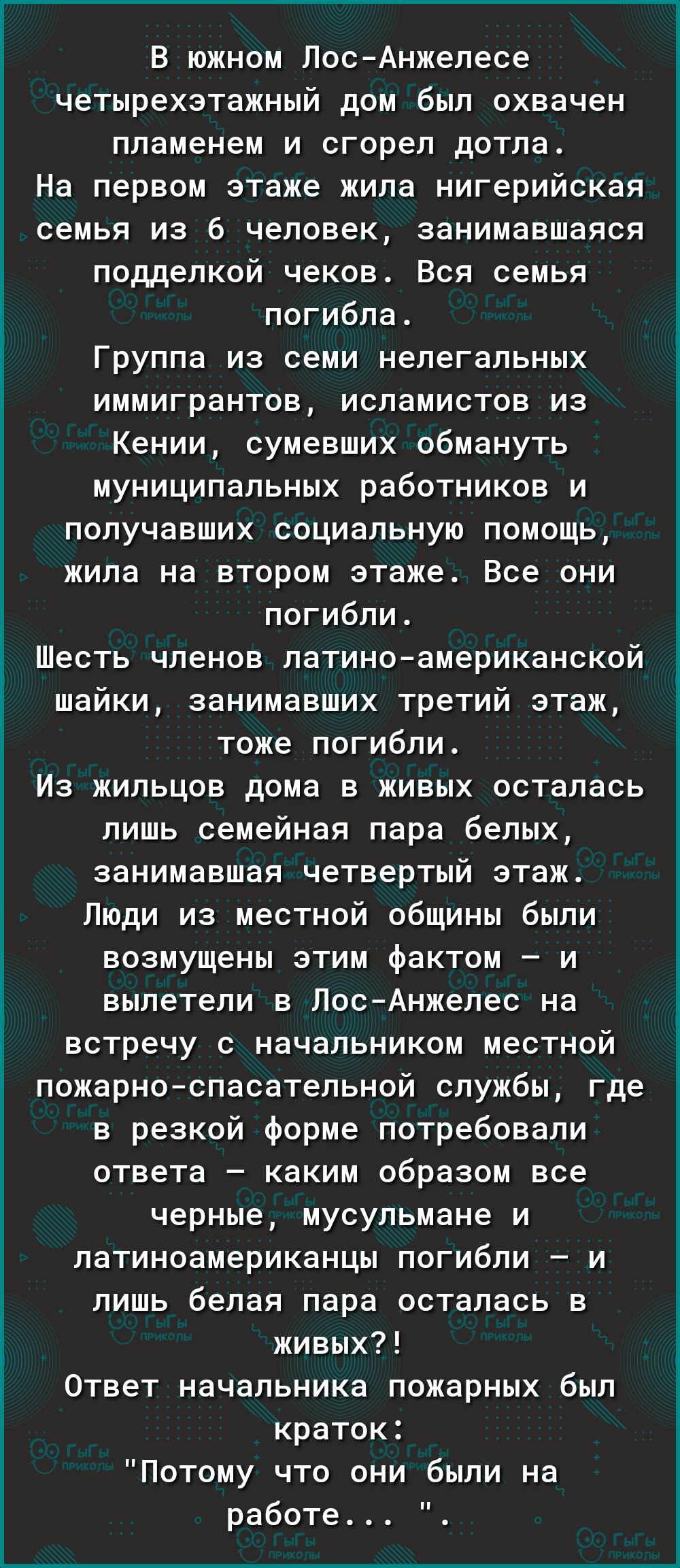 Г________ В южном Лос Анжелесе четырехэтажный дом был охвачен пламенем и сгорел дотла На первом этаже жила нигерийская семья из 6 человек занимавшаяся подделкой чеков Вся семья погибла Группа из семи нелегальных иммигрантов исламистов из Кении сумевших обмануть муниципальных работников и получавших социальную помощь жила на втором этаже Все они погибли Шесть членов латиноамериканской шайки занимав