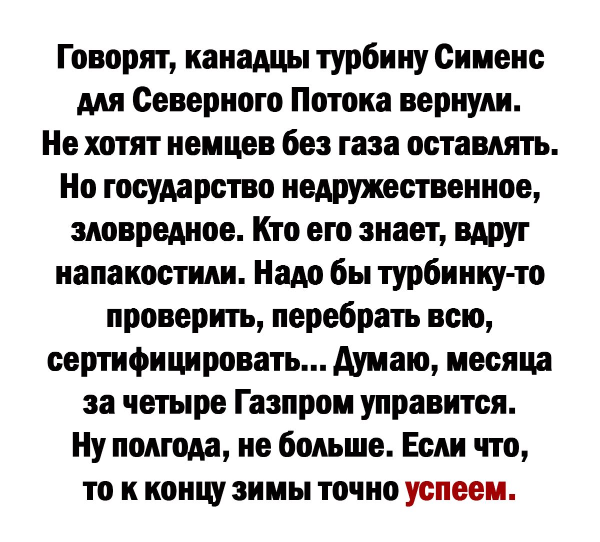 Говорят канадцы турбину Сименс мп Северного Потопа вернули Не хотят немцев без газа оставлять Но государство иедружественное зювредиое Кто его знает вдруг иапаиостипи Надо бы турбиниу то проверить перебрать всю верифицировать Аумаю месяца за четыре Газпром управится Ну полгода не больше Если что то к концу зимы точно успеем