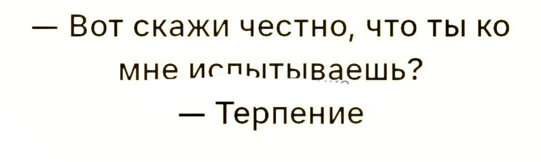 Вот скажи честно что ты ко мне игпытываешь Терпение