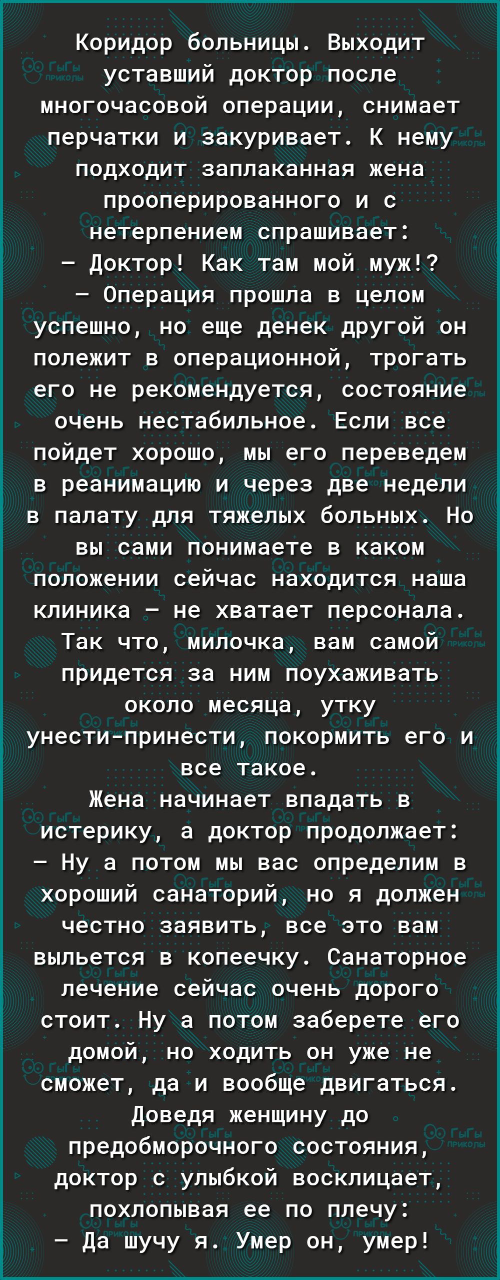 Коридор больницы Выходит уставший доктор после многочасовой операции снимает перчатки и закуривает К нему подходит заплаканная жена прооперированного и с нетерпением спрашивает доктор Как там мой муж Операция прошла в целом успешно но еще денек другой он полежит в операционной трогать его не рекомендуется состояние очень нестабильное Если все пойдет хорошо мы его переведем в реанимацию и через две