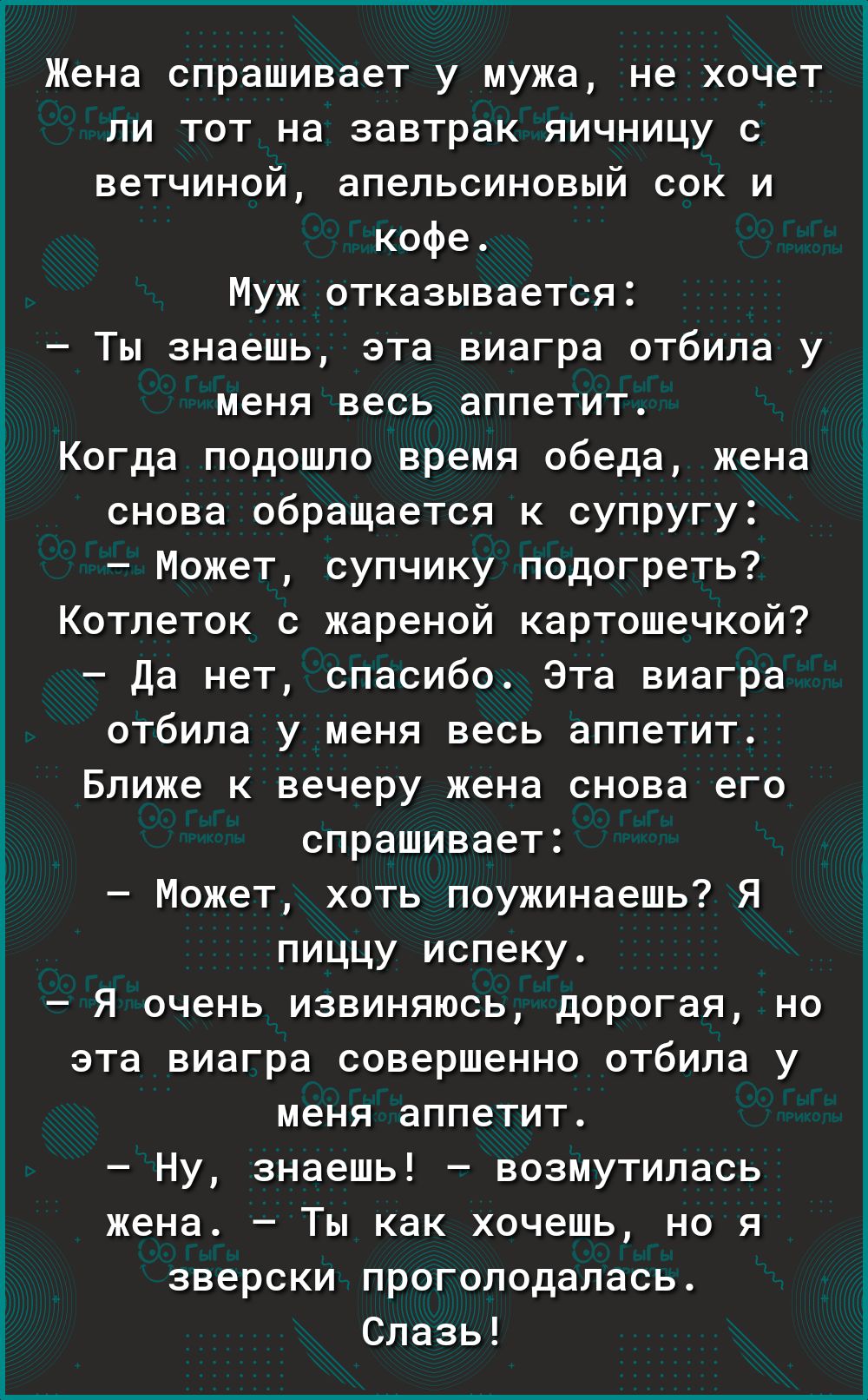 Жена спрашивает у мужа не хочет ли тот на завтрак яичницу с ветчиной апельсиновый сок и кофе Муж отказывается Ты знаешь эта виагра отбила у меня весь аппетит Когда подошпо время обеда жена снова обращается к супругу Может супчику подогреть Котлеток с жареной картошечкой да нет спасибо Эта виагра отбила у меня весь аппетит Ближе к вечеру жена снова его спрашивает Может хоть поужинаешь Я пиццу испек