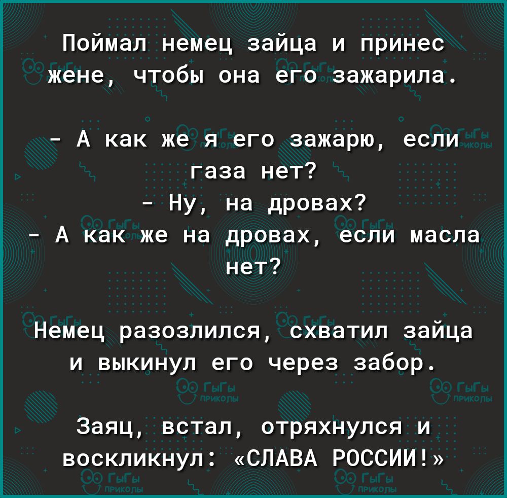 Поймал немец зайца и принес жене чтобы она его зажарила А как же я его зажарю если газа нет Ну на дровах А как же на дровах если масла нет Немец разозлился схватил зайца и выкинул его через забор Заяц встал отряхнулся и воскликнул СЛАВА РОССИИ
