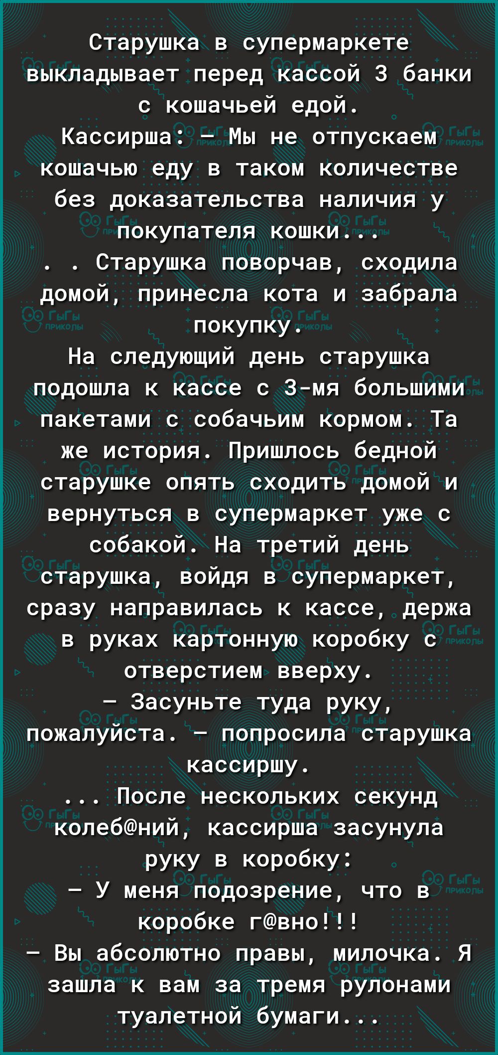 Г Старушка в супермаркете выкладывает перед кассой 3 банки кошачьей едой Кассирша Мы не отпускаем кошачью еду в таком количестве без доказательства наличия у покупателя кошки Старушка поворчав сходила домой принесла кота и забрала покупку На следующий день старушка подошла к кассе с 3мя большими пакетами с собачьим кормом Та же история Пришлось бедной старушке опять сходить домой и вернуться в суп