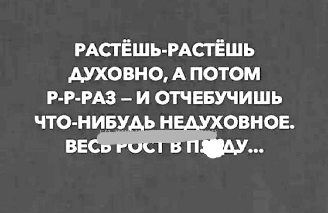 РАСТЁшь РАСТЁШЬ духовно А потом Р Р РАЗ _ и отчввучишь что ниву н овнов