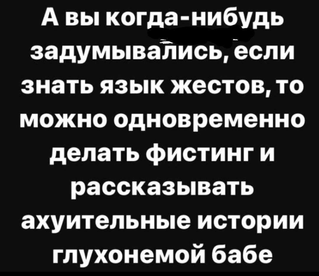 А вы когда нибудь задумываТтись если знать язык жестов то можно одновременно делать фистинг и рассказывать ахуительные истории глухонемой бабе
