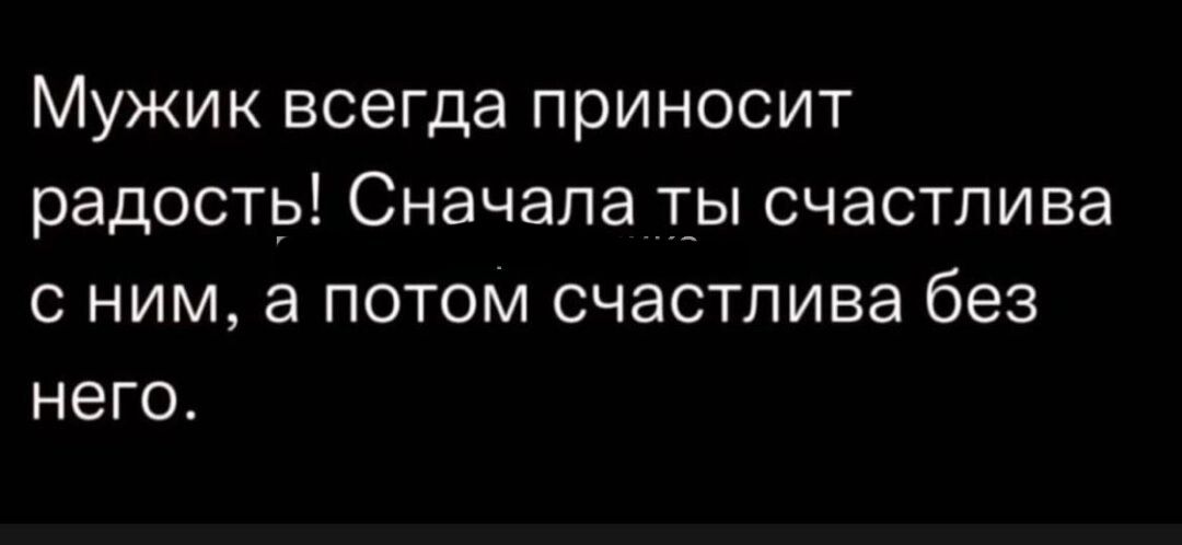 Мужик всегда приносит радость Сначала т_ы счастлива с ним а потом счастлива без него