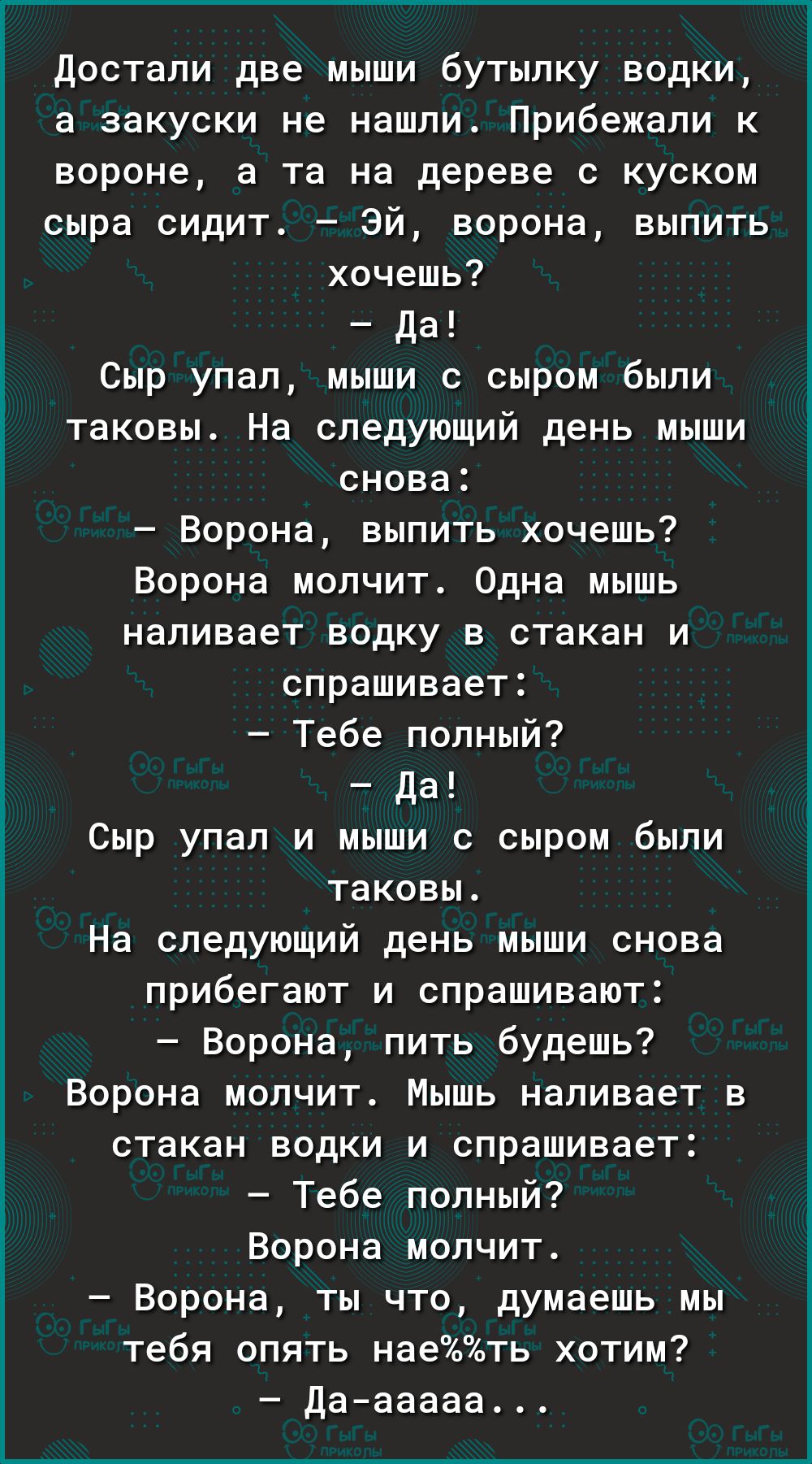достали две мыши бутылку водки а закуски не нашли Прибежали к вороне а та на дереве с куском сыра сидит Эй ворона выпить хочешь Да Сыр упал мыши с сыром были таковы На следующий день мыши снова Ворона выпить хочешь Ворона молчит Одна мышь наливает водку в стакан и спрашивает Тебе попный да Сыр упал и мыши с сыром были таковы На следующий день мыши снова прибегают и спрашивают Ворона пить будешь Во