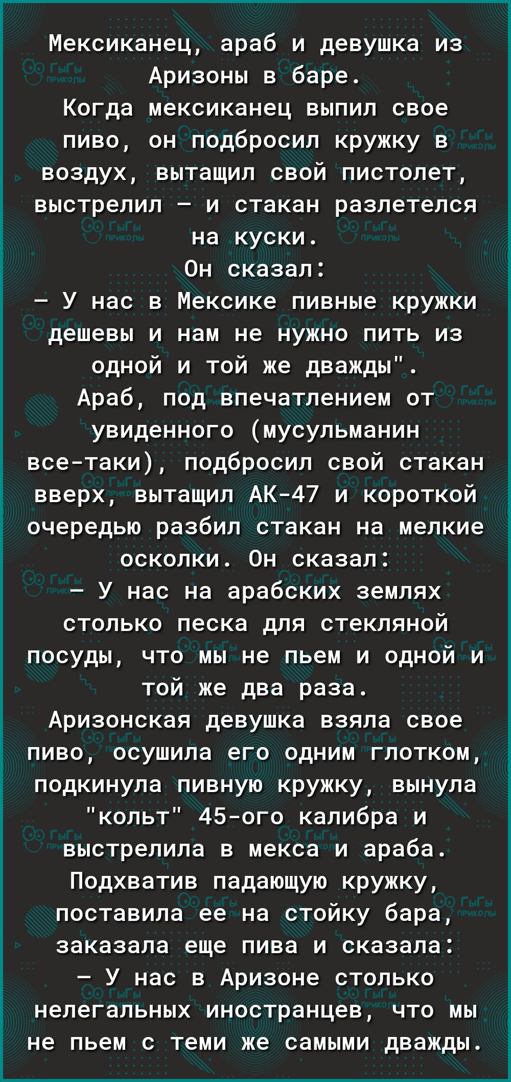 Мексиканец араб и девушка из Аризоны в баре Когда мексиканец выпил свое пиво он подбросил кружку в воздух вытащил свой пистолет выстрелил и стакан разлетелся на куски Он сказал У нас в Мексике пивные кружки дешевы и нам не нужно пить из одной и той же дважды Араб под впечатлением от увиденного мусульманин всетаки подбросил свой стакан вверх вытащил АК47 и короткой очередью разбил стакан на мелкие 