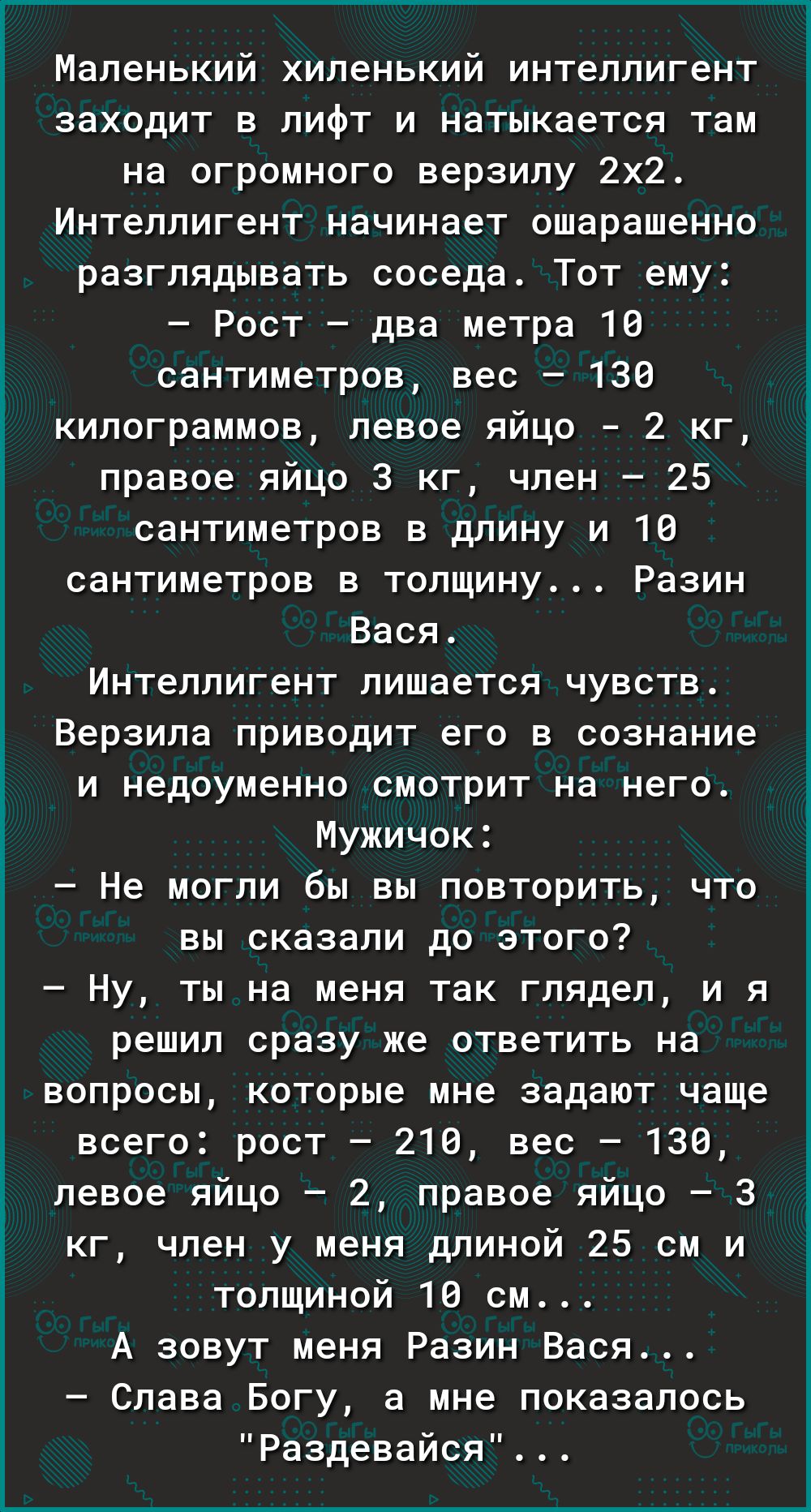 Маленький хиленький интеллигент заходит в лифт и натыкается там на огромного верзипу 2х2 Интеллигент начинает ошарашенно разглядывать соседа Тот ему Рост два метра 18 сантиметров вес 136 килограммов левое яйцо 2 кг правое яйцо 3 кг член 25 сантиметров в длину и 10 сантиметров в толщину Разин Вася Интеллигент лишается чувств Верзила приводит его в сознание и недоуменно смотрит на него Мужичок Не мо