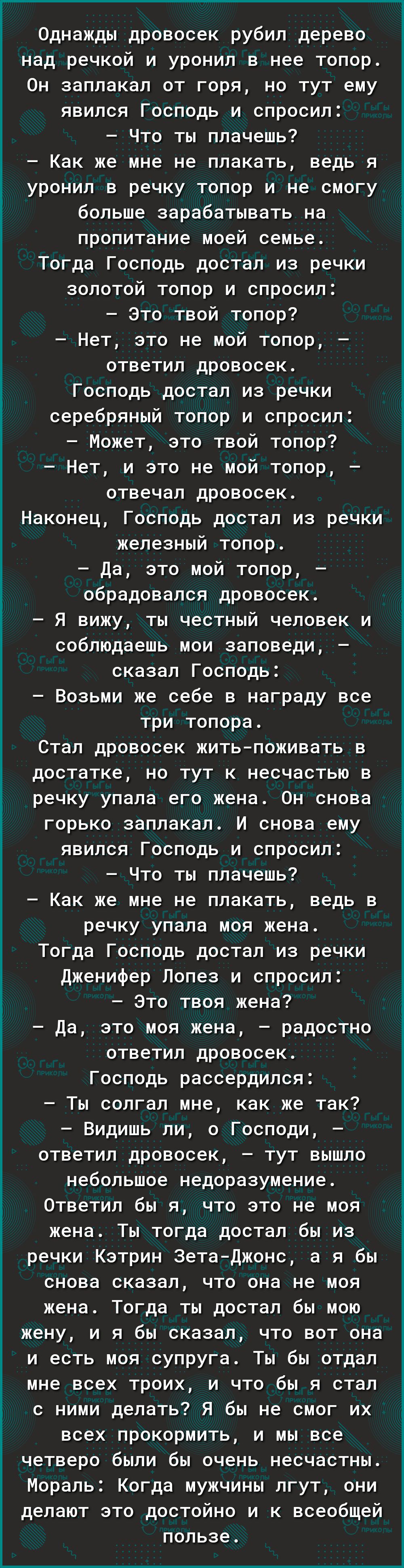 Однажды дровосек рубил дерево над речкой и уронил в нее топор Он заплакал от горя но тут ему явился Господь и спросил Что ты плачешь Как же мне не плакать ведь я уронил в речку топор и не смогу больше зарабатывать на пропитание моей семье Тогда Господь достал из речки золотой топор и спросил это твой топор Нет это не мой топор ответил дровосек Господь достал из речки серебряный топор и спросил Мож