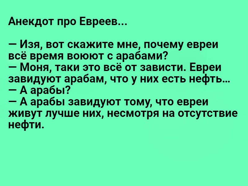 Анекдот про Евреев _ Изя БОТ скажите МНЕ ПОЧЕМУ евреи всё время воюют арабами Моня таки это всё от зависти Евреи завидуют арабам что у них есть нефть А арабы А арабы завидуют тому что евреи живут лучше них несмотря на отсутствие нефти