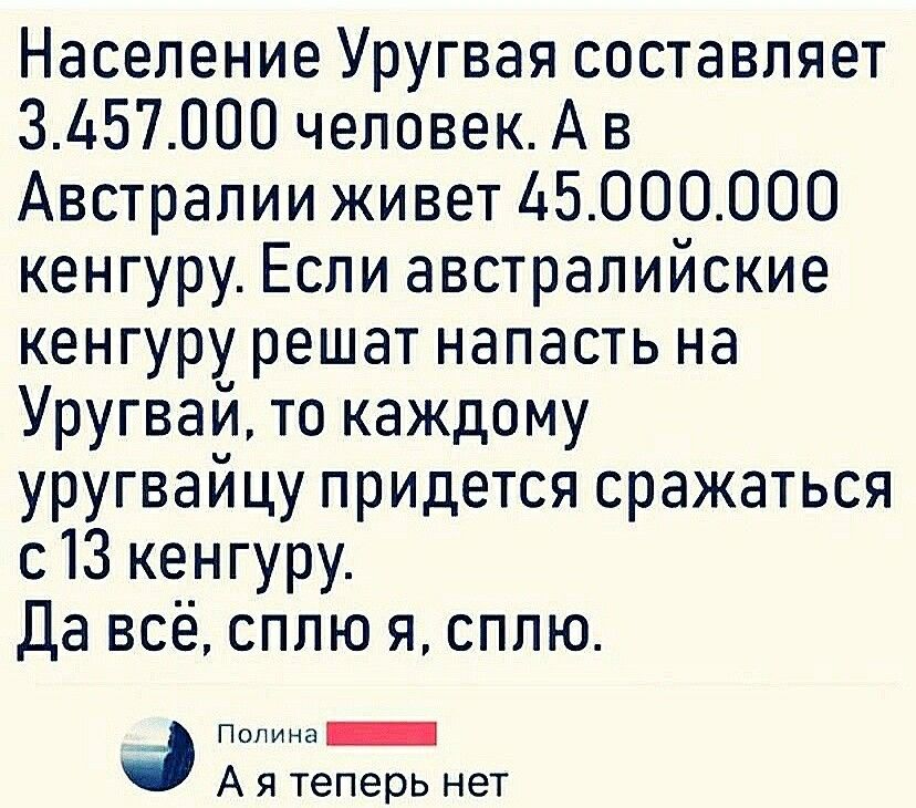 Население Уругвая составляет 3157000 человекА в Австралии живет 45000000 кенгуру Если австралийские кенгуру решат напасть на Уругвай то каждому уругвайцу придется сражаться с13 кенгуру Да всё сплю я сплю п ООООО _ А я теперь нет