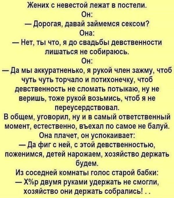 Жених с невестой лежат в постели Он Дорогая давай займемся сексом Она Нет ты что я до свадьбы девственности лишаться не собираюсь Он да мы аккуратненько я рукой член зажму чтоб чуть чуть торчало и потихонечку чтоб девственность не сломать потыкаю ну не веришь тоже рукой возьмись чтоб я не переусердствавап В общем уговорил ну и в самый ответственный момент естественно вьехал по самое не балуй Она п