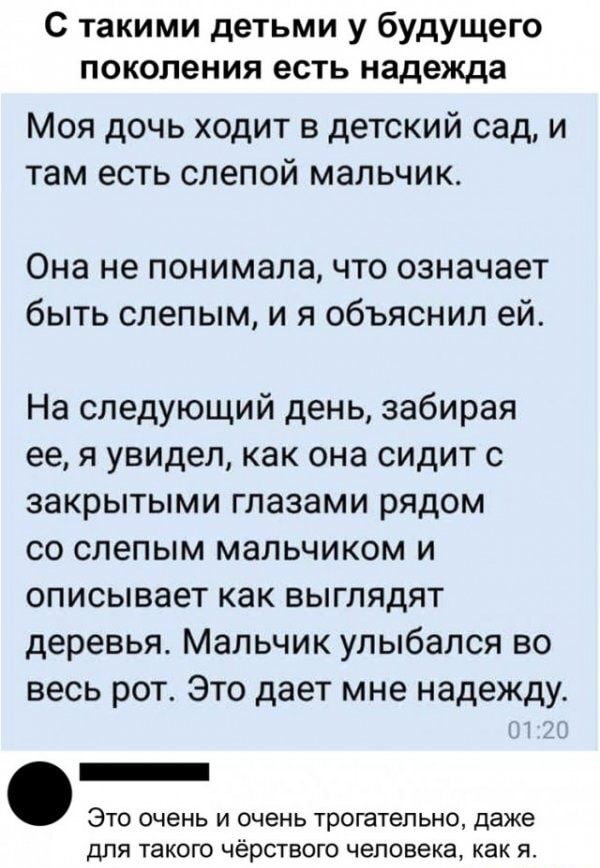 С такими детьми у будущего поколения есть надежда Моя дочь ходит в детский сад и там есть слепой мальчик Она не понимала что означает быть слепым и я объяснил ей На следующий день забирая ее я увидел как она сидит с закрытыми глазами рядом со слепым мальчиком и описывает как выглядят деревья Мальчик улыбался во весь рот Это дает мне надежду Это очень и очень трогательно даже для такого чёрствого ч