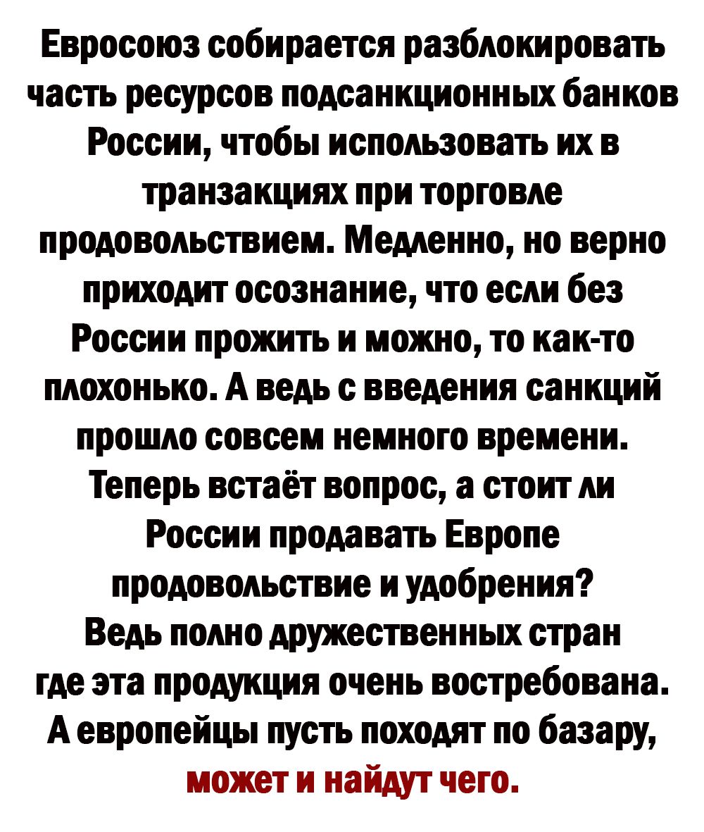 Евросоюз собирается разблокировать часть ресурсов подсанкционных банков России чтобы использовать их в транзакциях при торговле продовольствием Медленно но верно приходит осознание что если без России прожить и можно то как то плохонько А ведь введения санкций прошло совсем немного времени Теперь встаёт вопрос а стоит ли России продавать Европе продовольствие и удобрения Ведь полно дружественных с