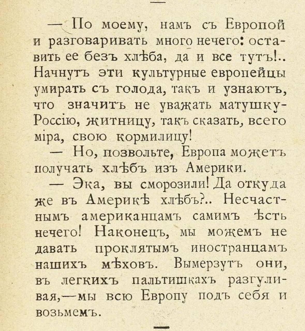 _ По моему нам ь съ Европой И разговаривать МНОГО нечего ОСТа вить ее без ь хлёба да и все тут Ь Начнугь эти культурные европейцы умирать СЪ ГОЛОДИ ТЭПЬ И УЗНЗЮТЪ что значить не уважать матушку Россію житницу так ь сказать всего міра свою корыилицу Но позвольте Европа можетъ получать хл вбъ изъ Америки Эка вы сморозилНЕДа откуда же вь Америкіч хлЬбъ Несчаст НЫМЬ ЦМЁРИКЦНЦЗМЪ СЗМИМЬ ЁСТЬ Нечего Нак