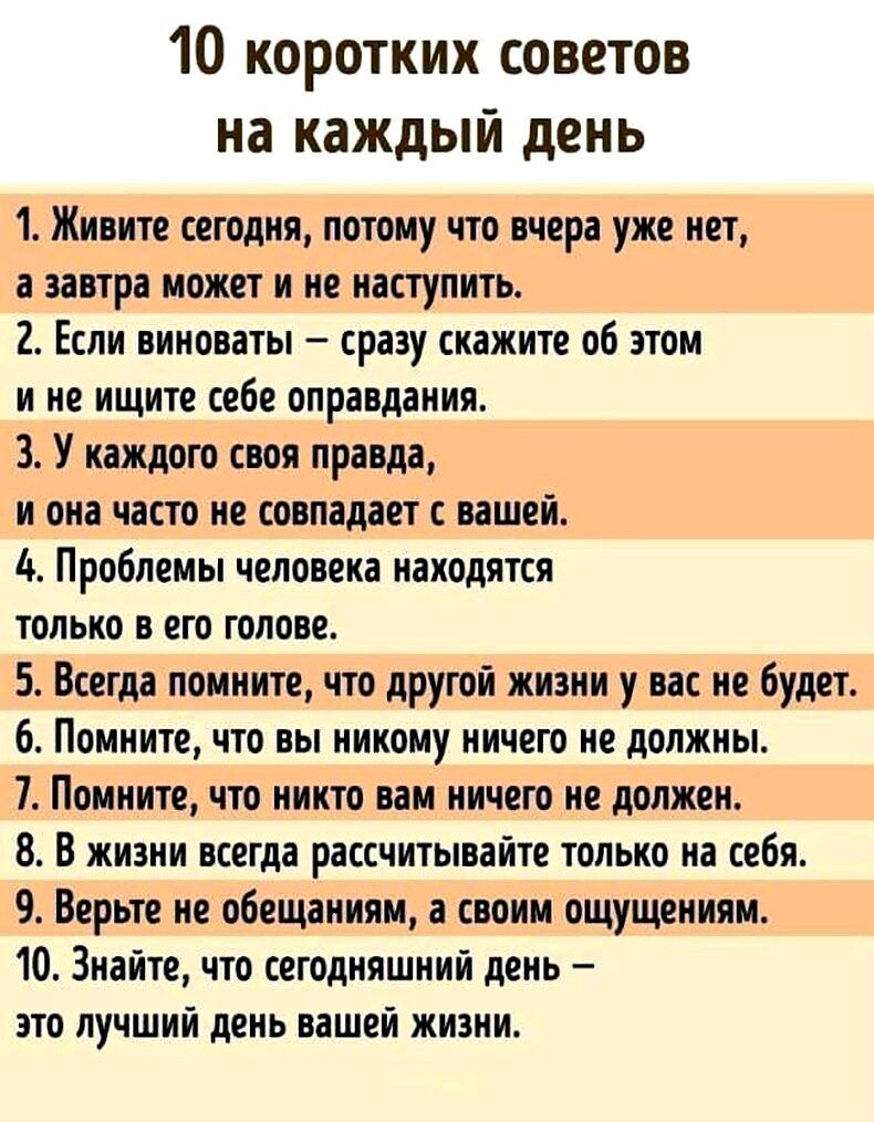 10 коротких советов на каждый день 1 Живите сегодня потому что вчера уже нет а завтра может и не наступить 2 Если виновны срвзу скажите об этом и не ищите себе оправдания 3 У иждого своя правда и она часто не совпадает ишей Проблемы человека находится только в его голове 5 Всегда помните что другой жизни у вас не буди 6 Помните что вы никому ничего не должны 7 Помните что никто вам ничего не долже