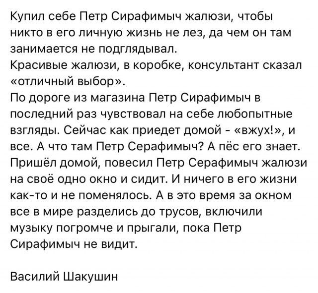 Купил себе Петр СираФимыч жалюзи чтобы никто в его личную жизнь не лез да чем он там занимается не подглядывал Красивые жалюзи в коробке консультант сказал отличный выбор По дороге из магазина Петр СираФимыч в последний раз чувствовал на себе любопытные взгляды Сейчас как приедет домой вжух и все А что там Петр Серафимыч А пёс его знает Пришёл домой повесил Петр Серафимыч жалюзи на своё одно окно 