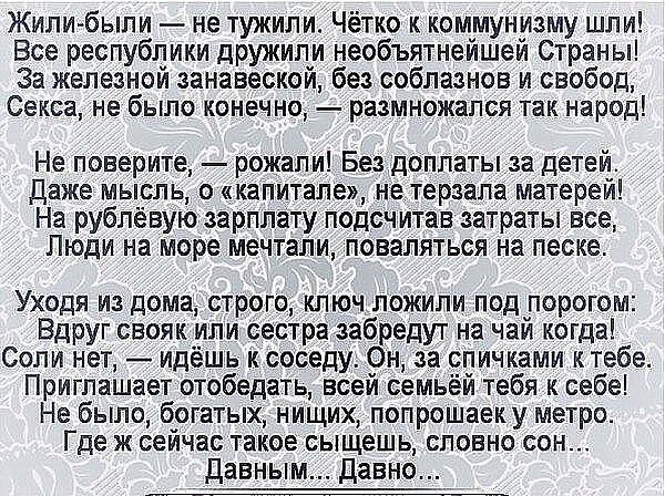 Жили были не тужипи Чётко к коммунизму шли Все республики дружили необъятнейшей Страны За железной занавескай без соблазнов и свобод Секса не было конечно размножапся так народ Не поверите рожапи Бе доплаты за детей даже мысль о капитале не терзапа матерей На рубленую зарплату подсчитав затраты вое Люди на море мечтали поваляться на песке Уходя из дома строго ключ пожипи под порогом Вдруг свояк ип