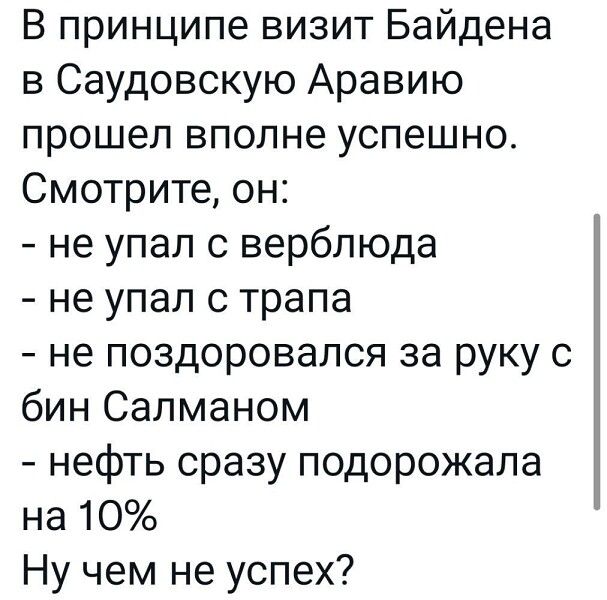 В принципе визит Байдена в Саудовскую Аравию прошел вполне успешно Смотрите он не упал с верблюда не упал с трапа не поздоровался за руку с бин Салманом нефть сразу подорожала на 10 Ну чем не успех