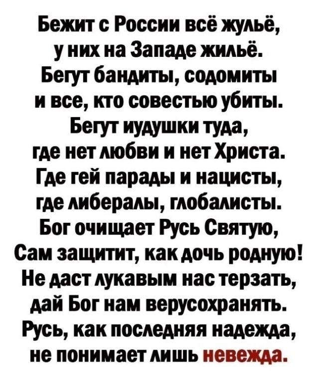 Бежит с России всё жульё у них на Западе жильё Бегут бандиты содомиты и все кто совестью убиты Бет Иудушки туда где нет любви и нет Христа Где гей парады и нацисты где либералы глобалисты Бог очищает Русь Святую Саи аашпит как дочь родную Не даст лукавым нас терзать дай Бог нам верусохраиять Русь как последняя надежда не поиииаетлишь иевежда