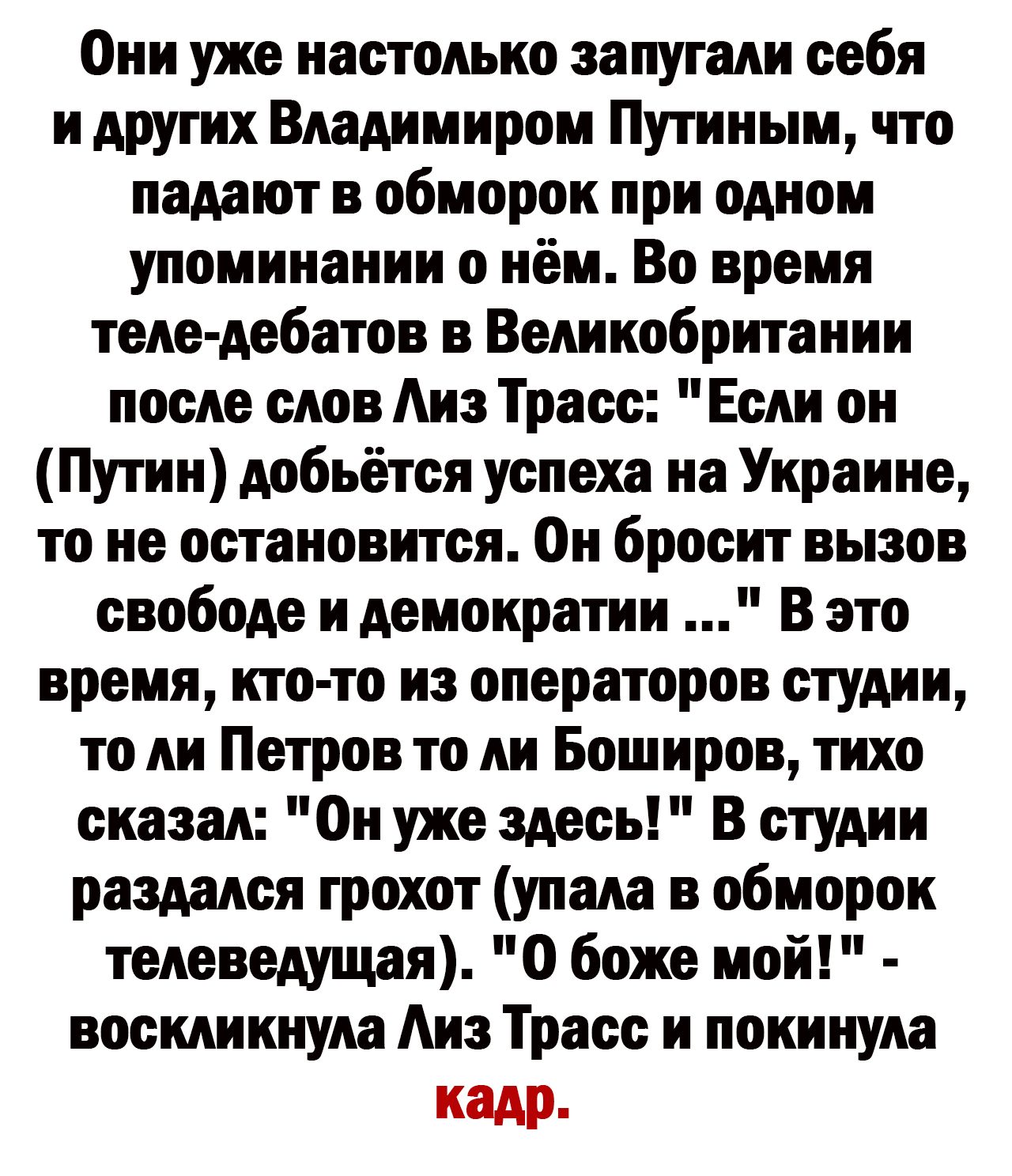 Они уже настолько запутали себя и других Владимиром Путиным что падают в обморок при одном упоминании о нём Во время теледебатов в Великобритании после слов Аиз Тросс Если он Путин добьётся успеха на Украине то не остановится Он бросит вызов свободе и демократии в это время кто то из операторов студии то ли Петров то ли Боширов тихо сказал Он уже здесь В студии раздался грохот упала в обморок теле
