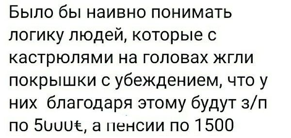 Было бы наивно понимать логику людей которые с кастрюлями на головах жгли покрышки с убеждением что у них благодаря этому будут зп по Боинг а пенсии по 1500