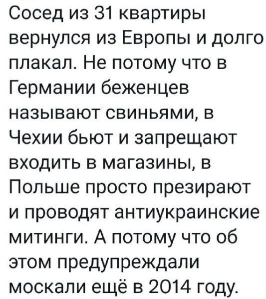 Сосед из 31 квартиры вернулся из Европы и долго плакал Не потому что в Германии беженцев НЗЗЫВЭЮТ СВИНЬЯМИ В Чехии бьют и запрещают входить в магазины в Польше просто презирают и проводят антиукраинские митинги А потому что об этом предупреждали москали ещё в 2014 году