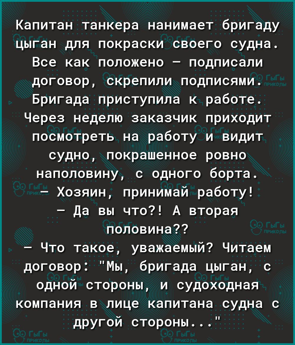 Г________ Капитан танкера нанимает бригаду цыган для покраски своего судна Все как положено подписали договор скрепили подписями Бригада приступила к работе Через неделю заказчик приходит посмотреть на работу и видит судно покрашенное ровно наполовину с одного борта Хозяин принимай работу да вы что А вторая половина Что такое уважаемый Читаем договор Мы бригада цыган с одной стороны и судоходная к