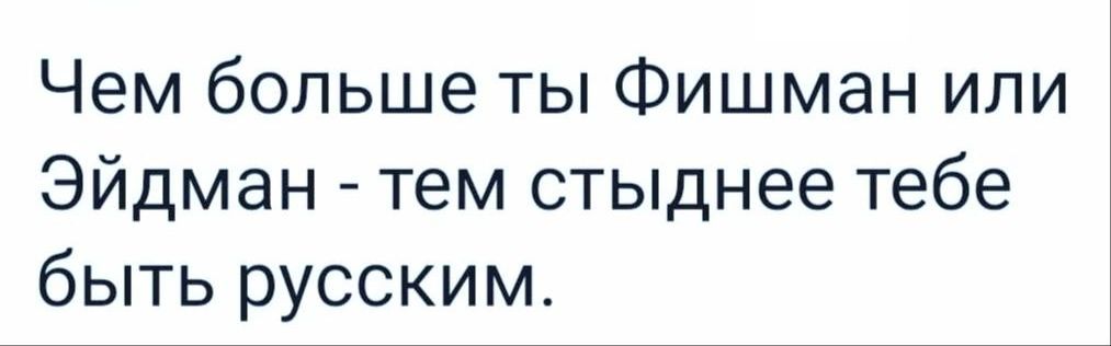 Чем больше ты Фишман или Эйдман тем стыднее тебе быть русским