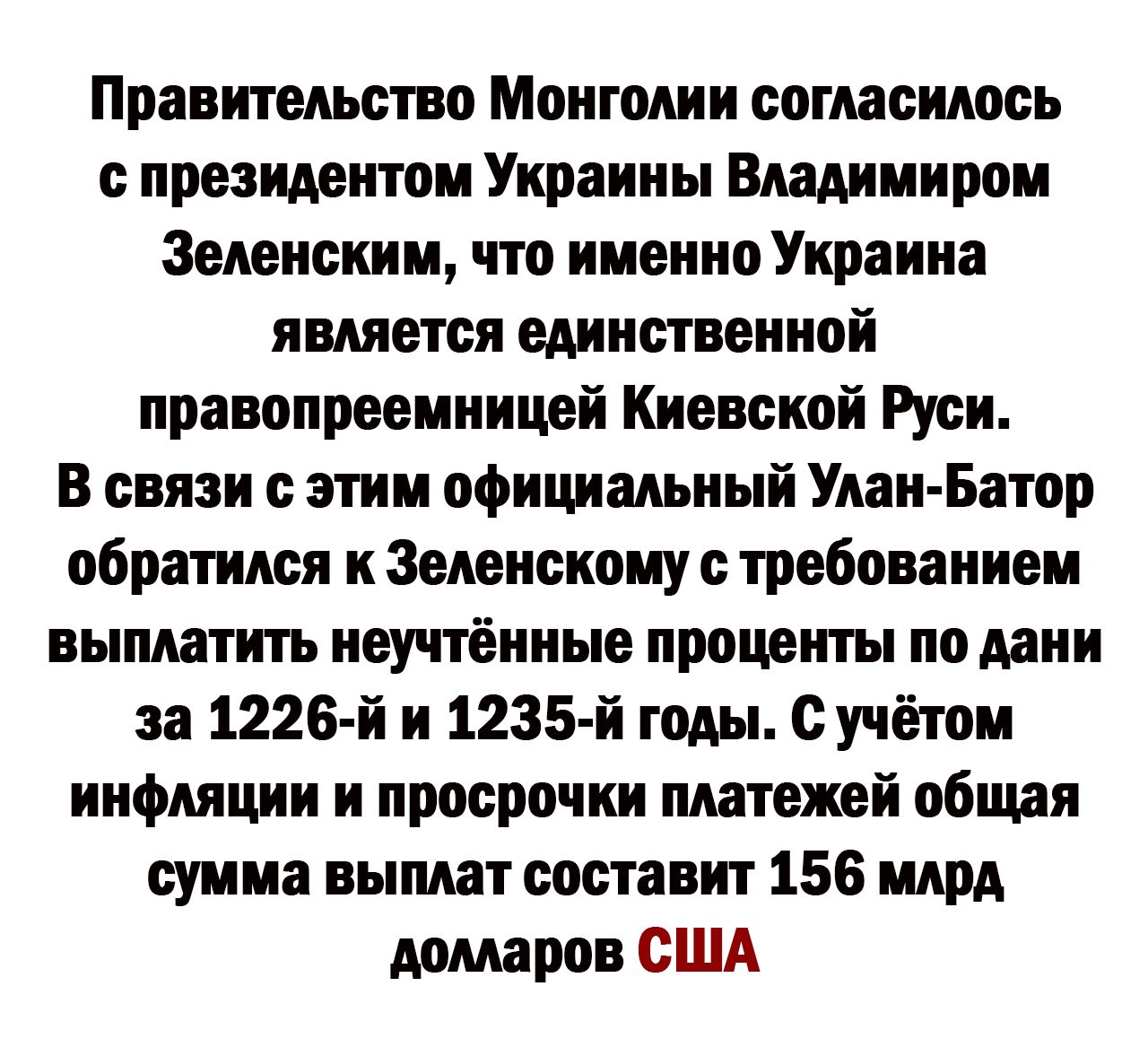 Правительство Монголии согласилось президентом Украины Владимиром 3еленским что именно Украина является единственной правопреемницей Киевской Руси В связи с этим официальный Улан Батор обратимо к Зеленскому с требованием выплатить неучтённые проценты по дани за 1226 й и 1235 й годы с учётом инфляции и просрочки платежей общая сумма выплат составит 156 млрд долларов США