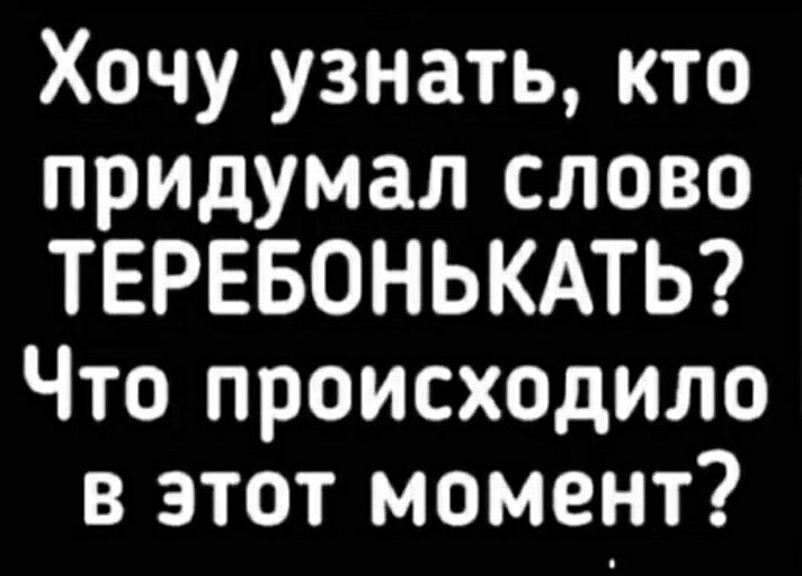 Хочу узнать кто придумал слово ТЕРЕБОНЬКАТЬ Что происходило в этот момент