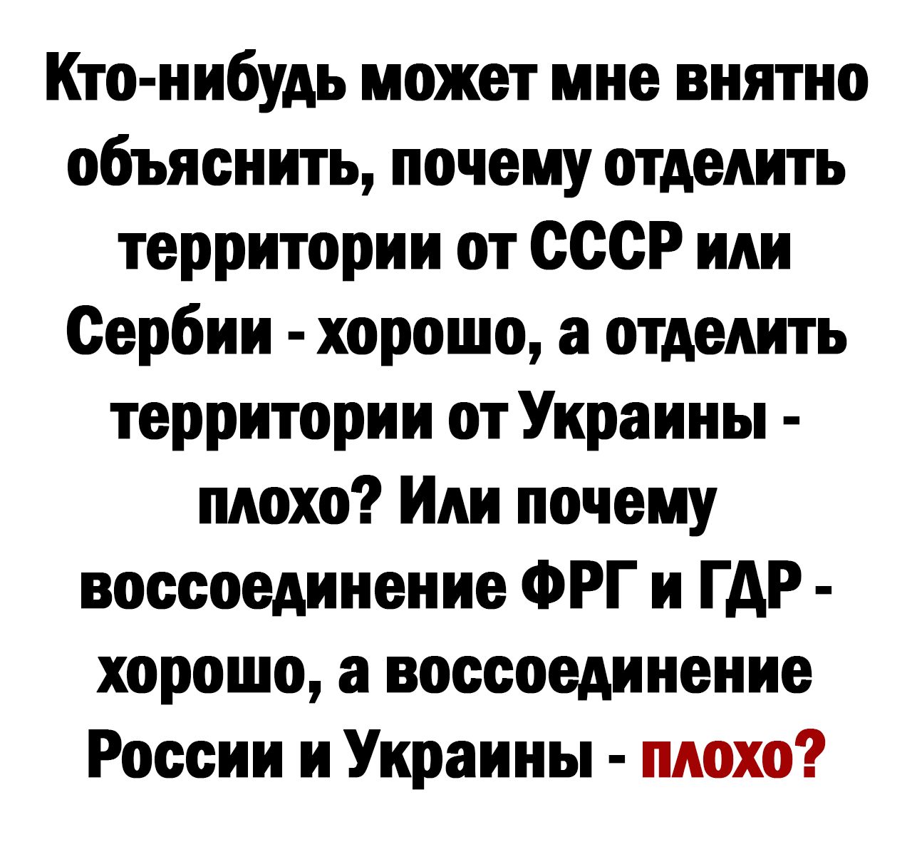 Кто нибудь может мне внятно объяснить почему отделить территории от ссср или Сербии хорошо а отделить территории от Украины плохо Или почему воссоединение ФРГ и ГАР хорошо а воссоединение России и Украины плохо