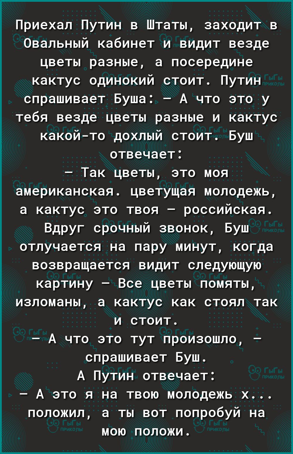 Г Приехал Путин в Штаты заходит в Овальный кабинет и видит везде цветы разные а посередине кактус одинокий стоит Путин спрашивает Буша А что это у тебя везде цветы разные и кактус какойто дохлый стоит Буш отвечает Так цветы это моя американская цветущая молодежь в кактус это твоя российская Вдруг срочный звонок Буш отлучается на пару минут когда возвращается видит следующую картину Все цветы помят