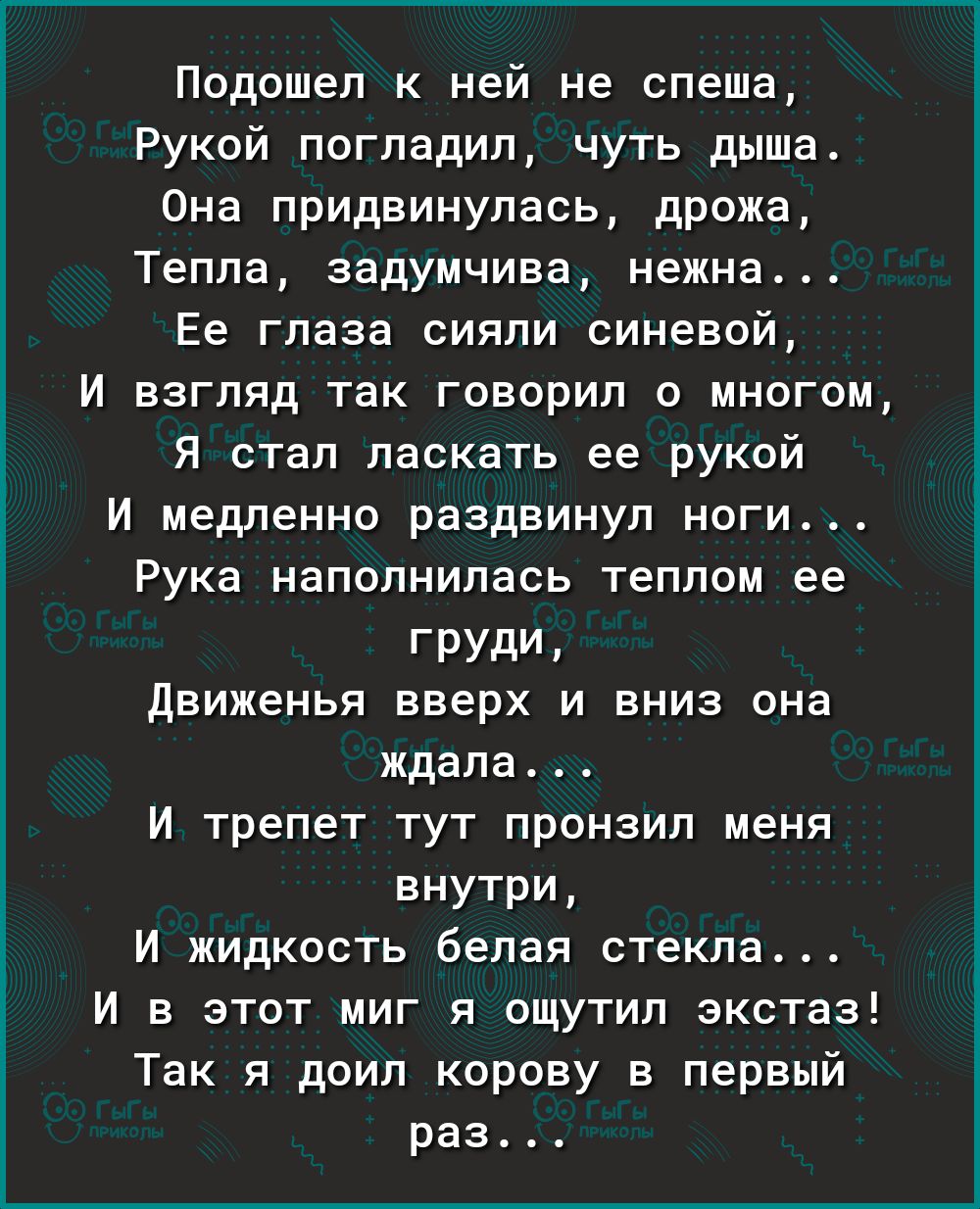 Подошел к ней не спеша Рукой погладил чуть дыша Она придвинулась дрожа Тепла задумчива нежна _ Ее глаза сияли синевой И взгляд так говорил о многом Я стал ласкать ее рукой И медпенно раздвинул ноги Рука наполнилась теплом ее груди Движенья вверх и вниз она ждала И трепет тут пронзил меня внутри И жидкость белая стекла И в этот миг я ощутип экстаз Так я доип корову в первый раз