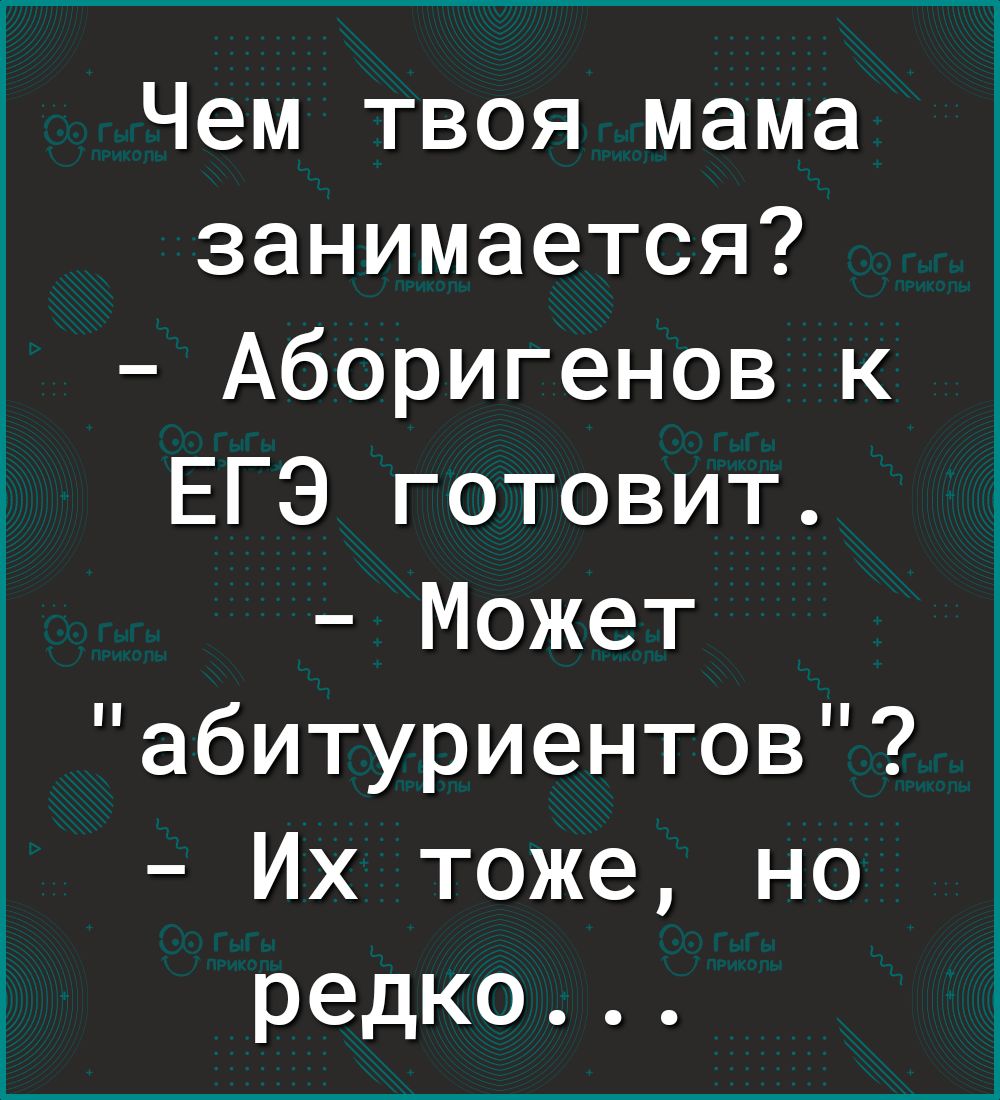 Чем твоя мама занимается Аборигенов к ЕГЭ готовит Может абитуриентов Их тоже но редко